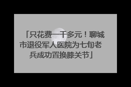 只花费一千多元！聊城市退役军人医院为七旬老兵成功置换膝关节