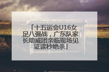 十五运会U16女足八强战，广东队家长助威团亲临现场见证读秒绝杀