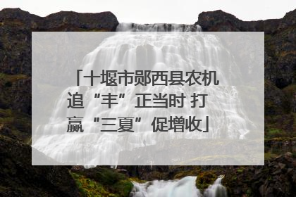 十堰市郧西县农机追“丰”正当时 打赢“三夏”促增收