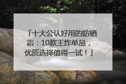 十大公认好用的防晒霜：10款王炸单品，优质选择值得一试！
