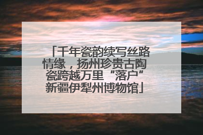 千年瓷韵续写丝路情缘，扬州珍贵古陶瓷跨越万里“落户”新疆伊犁州博物馆