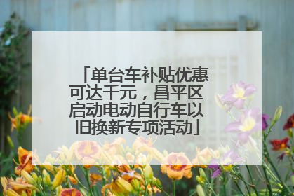 单台车补贴优惠可达千元，昌平区启动电动自行车以旧换新专项活动