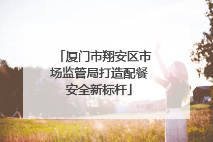 厦门市翔安区市场监管局打造配餐安全新标杆