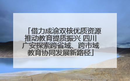 借力成渝双核优质资源推动教育提质振兴 四川广安探索跨省域、跨市域教育协同发展新路径