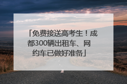 免费接送高考生！成都300辆出租车、网约车已做好准备