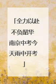 全力以赴不负韶华 南京中考今天雨中开考