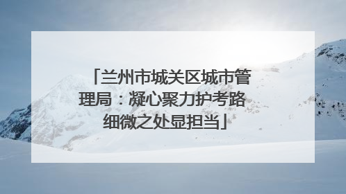兰州市城关区城市管理局：凝心聚力护考路 细微之处显担当