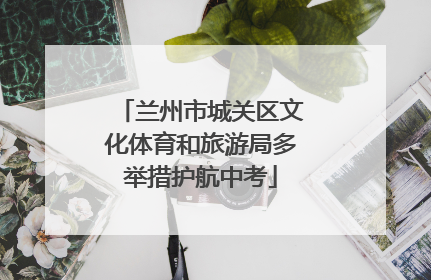 兰州市城关区文化体育和旅游局多举措护航中考