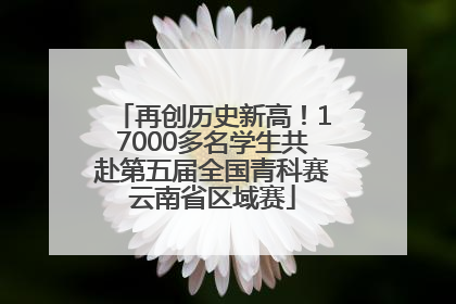 再创历史新高！17000多名学生共赴第五届全国青科赛云南省区域赛