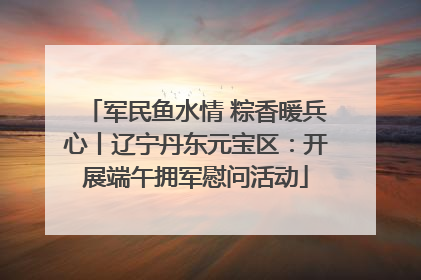 军民鱼水情 粽香暖兵心丨辽宁丹东元宝区：开展端午拥军慰问活动