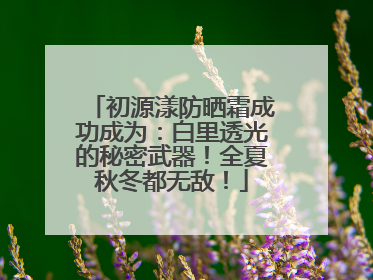 初源漾防晒霜成功成为：白里透光的秘密武器！全夏秋冬都无敌！