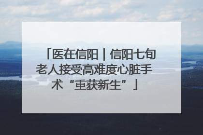 医在信阳｜信阳七旬老人接受高难度心脏手术“重获新生”