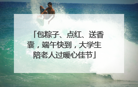 包粽子、点红、送香囊，端午快到，大学生陪老人过暖心佳节