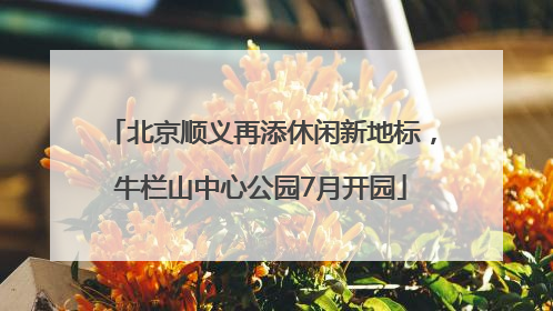 北京顺义再添休闲新地标，牛栏山中心公园7月开园