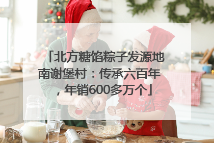 北方糖馅粽子发源地南谢堡村：传承六百年，年销600多万个