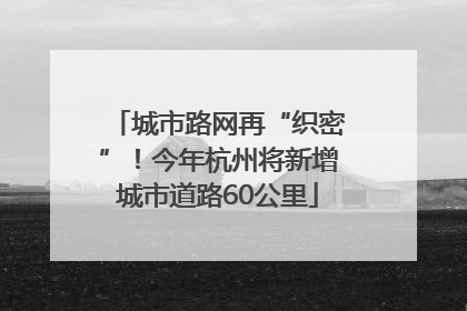 城市路网再“织密”！今年杭州将新增城市道路60公里