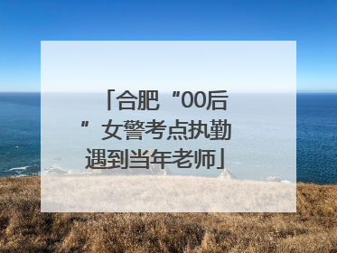 合肥“00后”女警考点执勤遇到当年老师