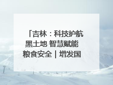 吉林：科技护航黑土地 智慧赋能粮食安全｜增发国债气象项目落地见效系列报道