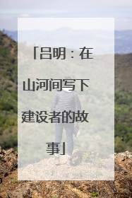 吕明：在山河间写下建设者的故事