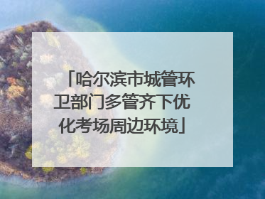 哈尔滨市城管环卫部门多管齐下优化考场周边环境