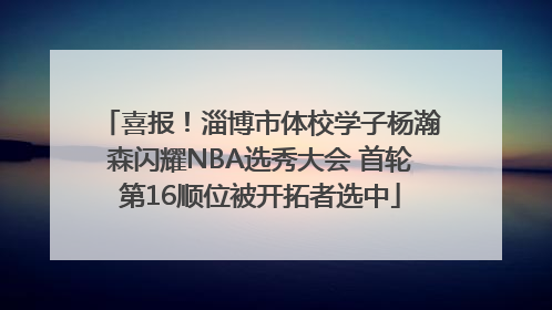喜报！淄博市体校学子杨瀚森闪耀NBA选秀大会 首轮第16顺位被开拓者选中