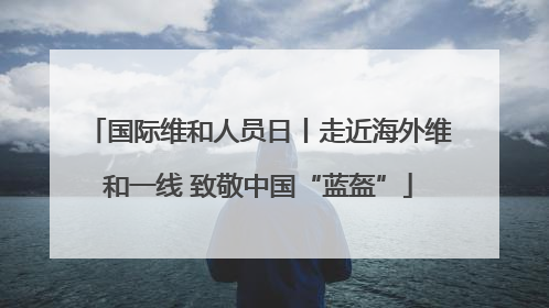 国际维和人员日丨走近海外维和一线 致敬中国“蓝盔”