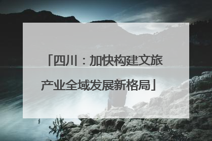 四川：加快构建文旅产业全域发展新格局