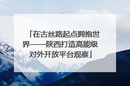 在古丝路起点拥抱世界——陕西打造高能级对外开放平台观察