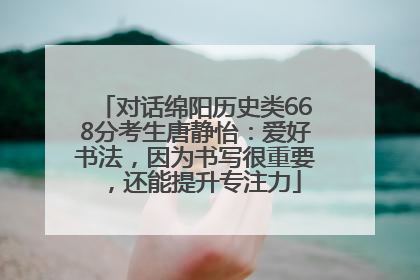 对话绵阳历史类668分考生唐静怡：爱好书法，因为书写很重要，还能提升专注力