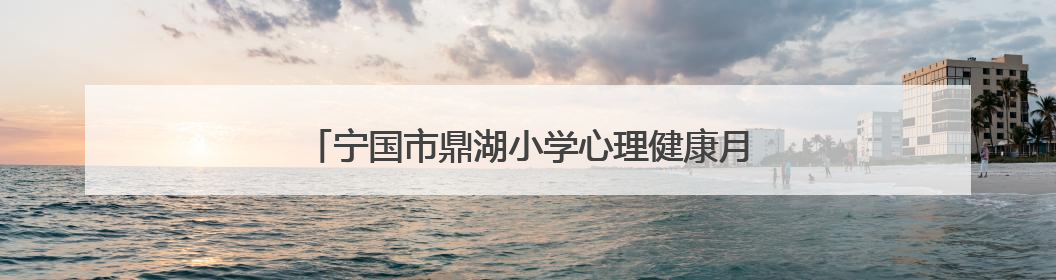 宁国市鼎湖小学心理健康月：关爱心灵，共筑阳光校园