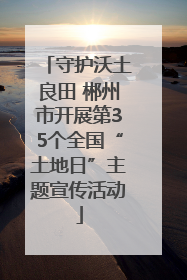 守护沃土良田 郴州市开展第35个全国“土地日”主题宣传活动