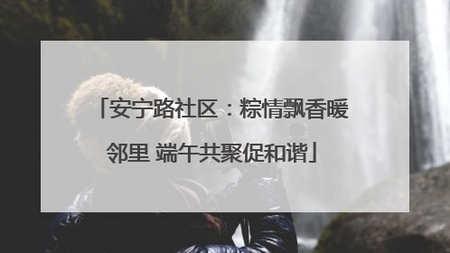 安宁路社区：粽情飘香暖邻里 端午共聚促和谐