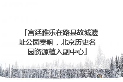 宫廷雅乐在路县故城遗址公园奏响，北京历史名园资源植入副中心