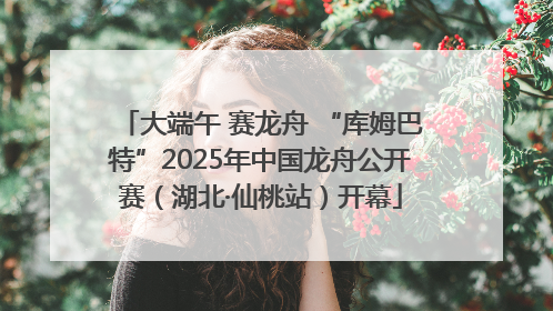 大端午 赛龙舟 “库姆巴特”2025年中国龙舟公开赛（湖北·仙桃站）开幕