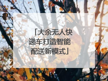 大余无人快递车打造智能配送新模式