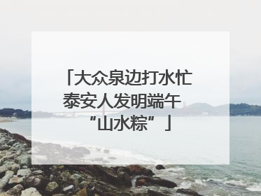 大众泉边打水忙 泰安人发明端午“山水粽”