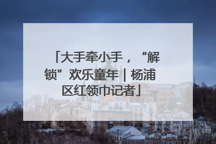 大手牵小手，“解锁”欢乐童年｜杨浦区红领巾记者