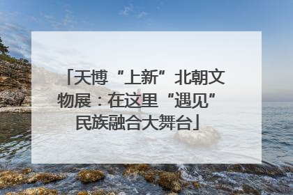 天博“上新”北朝文物展：在这里“遇见”民族融合大舞台