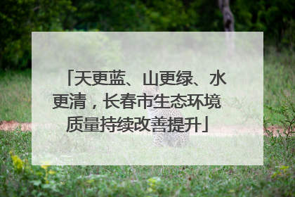 天更蓝、山更绿、水更清，长春市生态环境质量持续改善提升