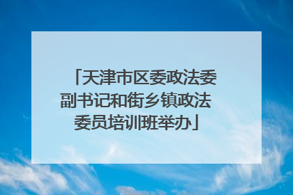 天津市区委政法委副书记和街乡镇政法委员培训班举办