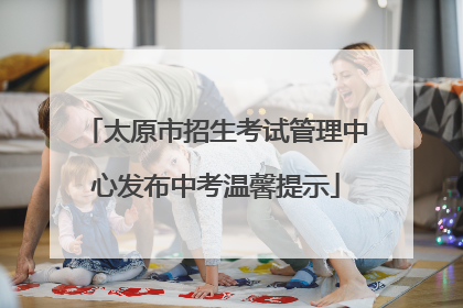 太原市招生考试管理中心发布中考温馨提示