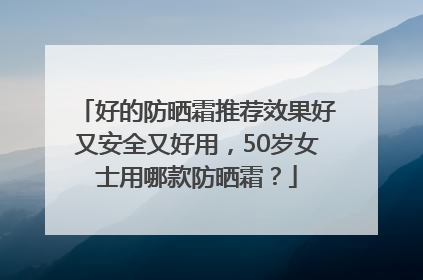 好的防晒霜推荐效果好又安全又好用，50岁女士用哪款防晒霜？