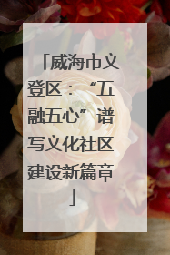 威海市文登区：“五融五心”谱写文化社区建设新篇章