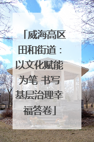 威海高区田和街道：以文化赋能为笔 书写基层治理幸福答卷