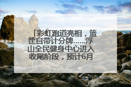 彩虹跑道亮相，篮筐自带计分牌……浮山全民健身中心进入收尾阶段，预计6月30日试运营