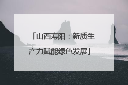 山西寿阳：新质生产力赋能绿色发展