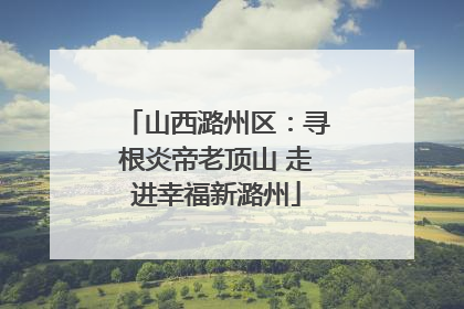 山西潞州区：寻根炎帝老顶山 走进幸福新潞州
