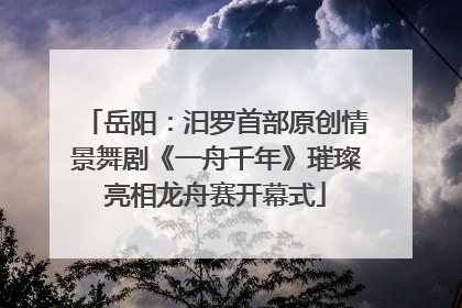 岳阳：汨罗首部原创情景舞剧《一舟千年》璀璨亮相龙舟赛开幕式