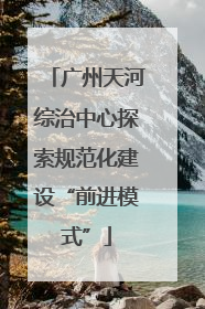 广州天河综治中心探索规范化建设“前进模式”