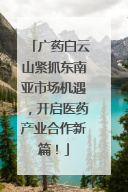 广药白云山紧抓东南亚市场机遇，开启医药产业合作新篇！